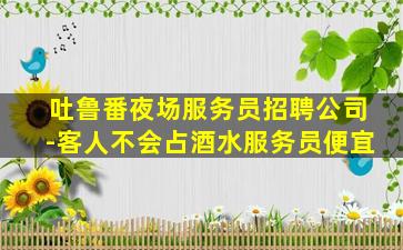 吐鲁番夜场服务员招聘公司-客人不会占酒水服务员便宜
